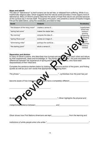 Hope and rebirth
The idea of “deliverance” is that humans can be set free, or released from suffering. While it is a
traditionally religious idea, Oliver suggests that the natural world provides a more organic kind of
deliverance. Many of Oliver’s poems describe the sense of hope that nature can provide because
of the cyclical way it revives itself. Throughout this poem, she presents a series of hopeful images.
Fill out the table below, using the vocabulary provided to help:
Separation and division
In many of Oliver’s poems, she describes how humans are separated from each other and nature,
by their experiences, ideas and knowledge. In ‘Two Kinds of Deliverance’, the poet elucidates the
differences between her experience of spring and that of the Chippewa, who have been
dispossessed of their tribal land.
Complete the sentence starters below by looking at the second section of the poem, and finding
quotes as well as your own words that appropriate for finishing them:
The phrase “_________________________________________” , symbolises how the poet has just
become aware of how Indigenous Americans have a completely different_____________________
____________________________________________.
By describing “______________________________________”, Oliver highlights the physical and
metaphorical distance between______________________ and_______________________________.
Oliver shows how First Nations Americans are kept___________________ from the learning and
institutions of white people when she writes “_____________________________________________.”
Quote Analysis Vocabulary
“the blossom of the rising moon” creates a sense of… hopefulness
brand new
newborn
growing
burgeoning
expanding
afresh
hopeful
untouched
vibrancy
renewal
“spring had come” makes the reader feel…
“By morning” conjures the idea of…
“spring /flows over” evokes an image of…
“shimmering miles” portrays the world as…
“the starting point” elicits a sense of…
15
P
r
e
v
i
e
w
P
r
e
v
i
e
w
 