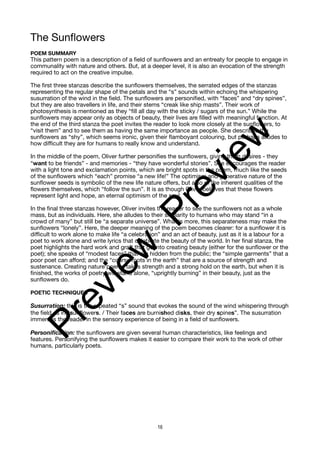 The Sunflowers
POEM SUMMARY
This pattern poem is a description of a field of sunflowers and an entreaty for people to engage in
communality with nature and others. But, at a deeper level, it is also an evocation of the strength
required to act on the creative impulse.
The first three stanzas describe the sunflowers themselves, the serrated edges of the stanzas
representing the regular shape of the petals and the “s” sounds within echoing the whispering
susurration of the wind in the field. The sunflowers are personified, with “faces” and “dry spines”,
but they are also travellers in life, and their stems “creak like ship masts”. Their work of
photosynthesis is mentioned as they “fill all day with the sticky / sugars of the sun.” While the
sunflowers may appear only as objects of beauty, their lives are filled with meaningful function. At
the end of the third stanza the poet invites the reader to look more closely at the sunflowers, to
“visit them” and to see them as having the same importance as people. She describes the
sunflowers as “shy”, which seems ironic, given their flamboyant colouring, but perhaps alludes to
how difficult they are for humans to really know and understand.
In the middle of the poem, Oliver further personifies the sunflowers, giving them desires - they
“want to be friends” - and memories - “they have wonderful stories”. She encourages the reader
with a light tone and exclamation points, which are bright spots in the poem, much like the seeds
of the sunflowers which “each” promise “a new life!” The optimism and generative nature of the
sunflower seeds is symbolic of the new life nature offers, but also of the inherent qualities of the
flowers themselves, which “follow the sun”. It is as though Oliver believes that these flowers
represent light and hope, an eternal optimism of the soul.
In the final three stanzas however, Oliver invites the reader to see the sunflowers not as a whole
mass, but as individuals. Here, she alludes to their similarity to humans who may stand “in a
crowd of many” but still be “a separate universe”. What is more, this separateness may make the
sunflowers “lonely”. Here, the deeper meaning of the poem becomes clearer: for a sunflower it is
difficult to work alone to make life “a celebration” and an act of beauty, just as it is a labour for a
poet to work alone and write lyrics that celebrate the beauty of the world. In her final stanza, the
poet highlights the hard work and graft that go into creating beauty (either for the sunflower or the
poet); she speaks of “modest faces” that are hidden from the public; the “simple garments” that a
poor poet can afford; and the “coarse roots in the earth” that are a source of strength and
sustenance. Creating nature poems takes strength and a strong hold on the earth, but when it is
finished, the works of poetry will stand alone, “uprightly burning” in their beauty, just as the
sunflowers do.
POETIC TECHNIQUES
Susurration: this is the repeated “s” sound that evokes the sound of the wind whispering through
the field as in “sunflowers. / Their faces are burnished disks, their dry spines”. The susurration
immerses the reader in the sensory experience of being in a field of sunflowers.
Personification: the sunflowers are given several human characteristics, like feelings and
features. Personifying the sunflowers makes it easier to compare their work to the work of other
humans, particularly poets.
16
P
r
e
v
i
e
w
P
r
e
v
i
e
w
 
