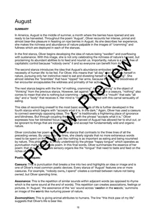 August
SUMMARY
In America, August is the middle of summer, a month where the berries have ripened and are
ready to be harvested. Throughout the poem ‘August’, Oliver recounts her intense, primal and
almost bear-like pleasure in feasting on ripe berries in August. As she describes her experience,
she makes the richness and abundance of nature palpable in the images of “cramming” and
fullness which are deployed in each of the stanzas.
In the first stanza, Oliver begins developing the idea of nature being “swollen” and overflowing
with sustenance. With this image, she is not only celebrating the richness of nature’s harvest, but
proclaiming its abundant abilities to to feed and nourish us. Importantly, nature is a place free of
capitalistic control because “nobody owns” it and so everyone can benefit from its wealth.
The second stanza introduces the idea that August’s abundance embodies the most basic
necessity of human life: to be fed. For Oliver, this means that “all day” she immerses herself in
nature, pursuing only her instinctive need to eat and divesting herself of any “thinking”. She
almost relishes the “brambles” that have “ripped” her arms, because this visceral bloodiness of
her encounter encapsulates the wildness and primality of her activity.
The next stanza begins with the line “of nothing, cramming”. Here, “nothing” is the object of
“thinking” from the previous stanza. However, set against “cramming” in a ceasura, “nothing” also
comes to mean that she is nothing but cramming - reducing herself to a “mouth” that eats “all
day” and a “body” that receives it. Her mind is “nothing” compared with this carnal sensuality of
eating.
This idea of reconciling oneself to the most basic essentials of life is further developed in the
fourth stanza which begins with “accepts what it is. In the dark.” Again, Oliver has used a caesura
to connect seemingly opposing ideas. The “dark” is traditionally a frightening place of ignorance
and blindness. But through coupling the “dark” with the phrase “accepts what it is,” Oliver
expresses how her blinkered focus on eating the harvest of August has allowed her to shut out, or
be ignorant to things that are inconsequential and accept her fundamentally wild and organic
nature.
Oliver concludes her poem with a two line stanza that contrasts to the three lines of all the
preceding verses. By using only two lines, she clearly signals that no more extraneous words
need to be spent on this subject, just like nothing is as important as eating and being nourished
by nature. This philosophy is vividly underlined by the phrase “happy tongue” which operates as
punctuation mark to the whole poem. In this final words, Oliver summarises the essence of her
poem: that at our core we are sensory organs like the “tongue” that need to taste and feed on the
riches of nature.
Poetic techniques:
Caesura: This is punctuation that breaks a line into two and highlights an idea or image and is
one of Oliver’s most common poetic devices. Every stanza of ‘August’ features one or more
caesuras. For example, “nobody owns, I spend” creates a contrast between nature not being
owned, but Oliver spending time.
Assonance: This is the repetition of similar sounds within adjacent words (as opposed to rhyme
which is the same sound at the end of words). This repetition can creates associations, feelings or
pictures. In ‘August,’ the assonance of the ‘wo’ sound across ‘swollen in the woods,’ summons
an image of the womb like nurturing power of nature.
Zoomorphism: This is giving animal attributes to humans. The line “this thick paw of my life”
suggests that Oliver’s life is bear like.
18
P
r
e
v
i
e
w
P
r
e
v
i
e
w
 