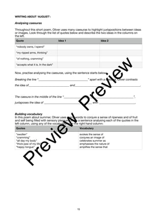 WRITING ABOUT ‘AUGUST’:
Analysing caesuras
Throughout this short poem, Oliver uses many caesuras to highlight juxtapositions between ideas
or images. Look through the list of quotes below and describe the two ideas in the columns on
the left.
Now, practise analysing the caesuras, using the sentence starts below:
Breaking the line “__________________________________” apart with a caesura, Oliver contrasts
the idea of____________________________ and_____________________________________________.
The caesura in the middle of the line “________________________________________________”,
juxtaposes the idea of _________________________________ with _________________________.
Building vocabulary
In this poem about summer, Oliver uses many words to conjure a sense of ripeness and of fruit
and self being filled with sensory pleasure. Write a sentence analysing each of the quotes in the
left column, using any of the vocabulary from the right hand column:
Quote Idea 1 Idea 2
“nobody owns, I spend”
“my ripped arms, thinking”
“of nothing, cramming”
“accepts what it is. In the dark”
Quotes Vocabulary
“swollen”
“cramming”
“all day my body”
“thick paw of my life”
“happy tongue”
evokes the sense of
conjures an image of
celebrates summer as
emphasises the nature of
amplifies the sense that
19
P
r
e
v
i
e
w
P
r
e
v
i
e
w
 