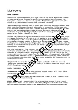 Mushrooms
POEM SUMMARY
Written in one continuous sentence and a single, unbroken lyric stanza, “Mushrooms” captures
the rapid, but ephemeral lifecycle of fungus. The poem is scattered with references to their
beauty, their nourishing and their poisonous qualities. This sprinkled approach epitomises the
mysterious, apparently random qualities of the mushrooms themselves.
The poem begins and ends with “Rain”, a symbol of the cyclical and life-giving qualities of water.
At the beginning of the poem, the rain is accompanied by a personified wind that apparently
sucks the “them” from their hiding place. Just what “they” are is only indicated by the title of the
poem and the use of vague pronouns underscores the secretive, unknowable nature of
mushrooms. They rise “out of the ground”, their varicoloured “skulls / pummeling” through all
kinds of terrain, “leaves”, “grasses” and “sand”.
Although the poet knows mushrooms emerge from the ground, they are still “astonishing” in that
they appear silently overnight. The silence of their appearance is marked by the repeated and
susurrating “s” sound that weaves through “leaves”, “grasses” through to “suddenness”. When
the mushrooms do appear, they are as precarious as animals balanced “on one hoof.” Despite
this fragility, they can be fatal, perpetrating a sudden and violent death that is underscored by the
thudding “p” that alliterates through “packed with poison”. Alternatively, they can offer a benign
nutrition that is “delicious”.
After offering this warning, Oliver points out that only “those who know” the true nature of
mushrooms can distinguish between these tricksters of nature. She compares the mushrooms to
magicians, or “glitterers, sorcerers”, who might look as “innocent as sugar”, but can trap the
unwary and unknowing human into paralysis. The abrupt nature of this paralysis is epitomised by
the shortest line of the poem - “to eat” - a mere two syllables that stops into silence, before the
rhythm of the poem resumes and the death of the human is paralleled with the subsidence of the
mushrooms themselves.
The poem ends in a reversal of its opening description. Just as the mushrooms arose with
“suddenness”, they recede back to the earth “overnight” and we are left with the image of “fields
of rain”, the cycle complete.
POETIC TECHNIQUES
Zoomorphism: the mushrooms are given animalistic qualities, having a “hoof”, which makes
them seem even more strange and unworldly.
Similes: here, the mushrooms are described as being as “innocent as sugar”, a substance that
looks incredibly harmless and enticing.
Plosive sounds: this is the sound made by certain consonants, such as “p”, when the air is
trapped behind the lips and then released in a sudden puffing sound. It creates small, sudden,
explosive noises that makes phrases such a “packed with poison” have even greater impact.
20
P
r
e
v
i
e
w
P
r
e
v
i
e
w
 