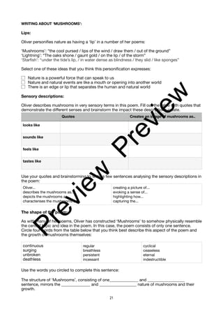 WRITING ABOUT ‘MUSHROOMS’:
Lips:
Oliver personifies nature as having a ‘lip’ in a number of her poems:
‘Mushrooms’: “the cool pursed / lips of the wind / draw them / out of the ground”
‘Lightning’: “The oaks shone / gaunt gold / on the lip / of the storm”
‘Starfish’: “under the tide’s lip, / in water dense as blindness / they slid / like sponges”
Select one of these ideas that you think this personification expresses:
Nature is a powerful force that can speak to us
Nature and natural events are like a mouth or opening into another world
There is an edge or lip that separates the human and natural world
Sensory descriptions:
Oliver describes mushrooms in very sensory terms in this poem. Fill out the table with quotes that
demonstrate the different senses and brainstorm the impact these descriptions create.
Use your quotes and brainstorming to write a few sentences analysing the sensory descriptions in
the poem:
The shape of the poem:
As with many of her poems, Oliver has constructed ‘Mushrooms’ to somehow physically resemble
the central topic and idea in the poem. In this case, the poem consists of only one sentence.
Circle four words from the table below that you think best describe this aspect of the poem and
the growth of mushrooms themselves:
Use the words you circled to complete this sentence:
The structure of ‘Mushrooms’, consisting of one______________ and __________________
sentence, mirrors the ______________ and __________________ nature of mushrooms and their
growth.
Quotes Creates an image of mushrooms as..
looks like
sounds like
feels like
tastes like
Oliver...
describes the mushrooms as...
depicts the mushrooms as...
characterises the mushrooms as
creating a picture of...
evoking a sense of...
highlighting how...
capturing the...
continuous
surging
unbroken
deathless
regular
breathless
persistent
incessant
cyclical
ceaseless
eternal
indestructible
21
P
r
e
v
i
e
w
P
r
e
v
i
e
w
 
