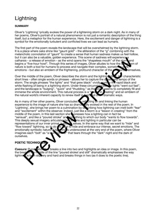 Lightning
SUMMARY
Oliver’s ‘Lightning’ lyrically evokes the power of a lightening storm on a dark night. As in many of
her poems, Oliver’s portrait of a natural phenomenon is not just a romantic description of the thing
itself, but a metaphor for the human experience. Here, the excitement and danger of lightning is a
symbol for the emotionally turbulent and conflicted lives we can lead as humans.
The first part of the poem reveals the landscape that will be overwhelmed by the lightning storm.
It is a place where oaks shine like “gaunt gold” - the alliteration of the “g” combining with the
melancholic connotation of “gaunt” to create a sense that human sadness makes us feel hollow,
but it can also be a valuable, golden experience. This scene of sadness will experience a
catharsis - a release of emotion - as the wind opens the “shapeless mouth” of the storm and
begins a “five-hour howl”. Through this series of images, Oliver alludes to how the dynamism of
nature is both a tool for humans to process and navigate their complex, sometimes dark,
emotions - but also an emblem of the frightening, profound character of the emotions themselves.
Over the middle of the poem, Oliver describes the storm and the lightning itself. Her characteristic
short lines - often single words or phrases - allows her to capture the speed and tempo of the
storm. The single phrases “the lights” and “that grew black” vividly portray the rapid black and
white flashing of being in a lightning storm. Under these circumstances, the lights “went out fast”,
and the landscape is “bulging”, “quick” and “thudding,” as the storm seems to completely fill and
immerse the whole environment. This natural process is a “lesson in creating” and an emblem of
the natural world’s inherent capacity to renew itself in fast, and often dramatic ways.
As in many of her other poems, Oliver concludes by reflecting on and linking the human
experience to the image of nature she has so dramatically evoked in the rest of the poem. In
‘Lightning’, she brings her poem to a culmination by describing how lightning can instil both “fear”
and “excitement” within the observer. Indeed, just like a storm is a “lesson in creating” from the
middle of the poem, in this last section she expresses how a lighting can in fact be
“sensual”, and like a “poured stroke” and something to which our body “wants to flow towards”.
This deeply sexual imagery articulates how storms and lighting in particular can be
representations of our inner primal, turbulent selves. In the same way that we want to “hide” and
“flow toward” lightning, so to do we want to hide and embrace our intense, secret emotions. The
emotionally symbolic nature of lightning is underscored at the very end of the poem, where Oliver
imagines each “bolt” as “a burning river” that tears through the “dark” night and the dark of
ourselves.
POETIC TECHNIQUES:
Caesura: Punctuation that breaks a line into two and highlights an idea or image. In this poem,
the break in the middle of the line “poured stroke! and still” dramatically emphasises the way
lightning is both slippery and hard and breaks things in two (as it does to the poetic line).
22
P
r
e
v
i
e
w
P
r
e
v
i
e
w
 
