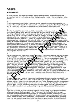 Ghosts
POEM SUMMARY
In seven sections, this poem explores the interactions that different groups of humans and
animals have had on the American prairies, highlighting all of the ways in which they have left an
impact.
1.
This first section, written in italics, introduces a refrain that will echo later, directly asking the
reader if they have “noticed”. The italics provide a breathless urgency, like the whisper of a ghost
but, at this stage of the poem, the reader has no idea what they should have noticed.
2.
The first stanza of this section starts with the ghosts of ancient beasts, in a long and noisy line
that underscores the highly populated bygone world of these prairies, which were teeming with
“bawling” buffalos. Here, the onomatopoeia of “bawling”, conjures the bellowing sound of these
herds. In this stanza, the beasts merely “lay down on the earth and died”, presumably of natural
causes, rather than because they were hunted by humans. However, Oliver contests this
assumption, pointing out that “it’s hard to tell” whether ancient remains are of animal bones or
other, amorphous indications of different kinds of life that “was once”. In the second stanza, this
ambiguity becomes a bit clearer because she points out that the “golden eagle” seems almost too
heavy to be natural, while the human-made “huge barns” look so much a natural part of the
landscape that they “seem ready” to “ramble off” on their own. Overall, Oliver is suggesting that
human habitation has always been a natural and embedded part of this landscape, challenging
the old-fashioned, European view of history that asserts that landscape is either a wilderness or
settled. In this first section, Oliver is pointing out that human habitation has always been an
integral part of the landscape.
3.
Section three is a brief vignette that evokes the ghost of the American explorer, Meriwether Lewis,
who was part of an expedition that claimed parts of the western continent for the US. Although
acting for the US government, Lewis was an advocate for the First Nations tribes and was
extremely interested in the medicinal qualities of plants that he found. In Oliver’s poem, Lewis has
an almost prayerful interaction with the wilderness, as he “kneels down” and watches the
ecosystem in front of him. He observes how the sparrow relies upon “buffalo hair” to build its
nest, a nest that is built in the herb hyssop (which has long been used in herbal remedies). As
Lewis watches the new chicks, Oliver imagines the birds “content” to be in this wild and
dangerous world. In this quasi-religious imagery, the sparrow chicks, like Adam and Eve, have
“fallen” into the corporeal world, having left a presumably “perfect world” that exists pre-birth.
The sparrows and Lewis are in this perilous world that is made beautiful by the “flowered fields” of
the prairies. Both birds and man are new in this dangerous and beautiful world, discovering it
together.
4.
This vignette is mostly written in the words of the Sioux people, voicing their ancient beliefs in the
regenerative nature of the world and in people’s capacity to bring forth the dead, and rebuild the
past by “dancing”, rejoicing in the landscape. The italics of the passage echo the ghostly sense of
a people who have been largely decimated, but were also once an integral part of the landscape
that this poem explores. Rather than presuming to tell us how the Sioux people interacted with
the land, Oliver uses their own words, evoking the ghosts of Sioux elders and their wisdom.
5.
Switching to another set of ghosts, Oliver imagines the “old-timers” of the American wild west,
who would traverse the landscape in trains. They would shoot buffalo from their carriage
windows, not interacting with the landscape at all, but preying upon it in wasteful ways. These
old-timers would shoot animals only for their “tongue”, literally robbing the natural world of its
voice. The wastefulness of this predation is highlighted in the stanza that describes the rotting
meat that “stank unbelievably”. Here, rather than describing the eden-like paradise of section
24
P
r
e
v
i
e
w
P
r
e
v
i
e
w
 