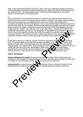 three, or the regenerative beliefs of the Sioux, Oliver summons a hellscape created by pioneers.
Their thoughtless shooting has created a landscape with “slopes of white fat” that stinks and the
air “sings with flies”. The visceral descriptions of Oliver’s poetry engages all of the reader’s
senses, immersing them in this foetid scene.
6.
Having conjured all of these different ghosts and imagined all of their combined effects on the
prairies, Oliver turns back to the reader, asking “Have you noticed?” The reader is then directed to
look at the landscape anew, considering how the rain is as “soft as” Sioux footprints in
moccasins, illustrating the literal and figurative “soft” environmental footprint the Sioux had on the
natural world which our own modern, environmentally destructive society could learn from. Again,
Oliver questions the reader, inviting them to see how the cycles of life have repeated. She uses
images such as “circles”, “day after day” and “moon after moon”, considering the different life
cycles that have played out; how the “rich droppings” of the buffalo have nurtured the grass and
how the Sioux have patiently watched. But finally, she breaks this spell after asking a third time
“Have you noticed?” She points out that the “yellow-eyed wolves” have “gone now”. The delicate
ecosystem has been broken and this landscape is one that is now a ghost of its former self.
7.
Finally, Oliver returns to a memory, a ghost of a former experience, when she saw a calf being
born. The careful reader would note that she sees a domestic “cow” giving birth, not the wild
buffalo that were once in this landscape. Even this natural birthing that Oliver imbues with the
“fragrant grass” and “wild domains” of the landscape is not original, this calf is a ghost of the wild
calves that were once born here. Nevertheless, Oliver notes a kinship with these beasts,
describing the cow as tender “as any caring woman”, and Oliver asks permission of these
animals, that they “make room for” her, so that she can share this landscape with them.
POETIC TECHNIQUES
directly addressing the reader: by asking questions of the reader, Oliver invites them to be
witnesses to the changes to the landscape, just as she is. She also asks the reader to notice what
is missing from the landscape, what is “gone now” and what has been lost.
sensory details: by describing smells, sights and sounds, Oliver immerses the reader into the
landscape that she describes, allowing them to viscerally experience what she describes.
25
P
r
e
v
i
e
w
P
r
e
v
i
e
w
 