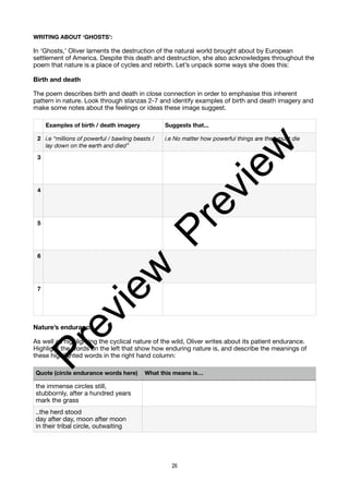 WRITING ABOUT ‘GHOSTS’:
In ‘Ghosts,’ Oliver laments the destruction of the natural world brought about by European
settlement of America. Despite this death and destruction, she also acknowledges throughout the
poem that nature is a place of cycles and rebirth. Let’s unpack some ways she does this:
Birth and death
The poem describes birth and death in close connection in order to emphasise this inherent
pattern in nature. Look through stanzas 2-7 and identify examples of birth and death imagery and
make some notes about the feelings or ideas these image suggest.
Nature’s endurance
As well as highlighting the cyclical nature of the wild, Oliver writes about its patient endurance.
Highlight the words on the left that show how enduring nature is, and describe the meanings of
these highlighted words in the right hand column:
Examples of birth / death imagery Suggests that...
2 i.e “millions of powerful / bawling beasts /
lay down on the earth and died”
i.e No matter how powerful things are they must die
3
4
5
6
7
Quote (circle endurance words here) What this means is…
the immense circles still,
stubbornly, after a hundred years
mark the grass
..the herd stood
day after day, moon after moon
in their tribal circle, outwaiting
26
P
r
e
v
i
e
w
P
r
e
v
i
e
w
 