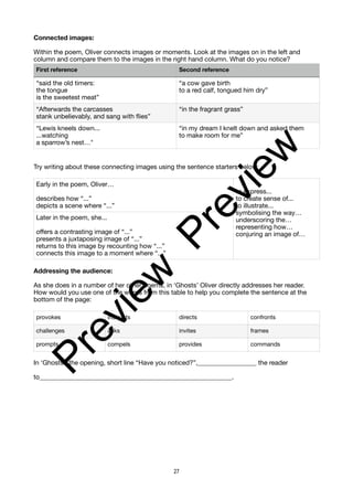 Connected images:
Within the poem, Oliver connects images or moments. Look at the images on in the left and
column and compare them to the images in the right hand column. What do you notice?
Try writing about these connecting images using the sentence starters below:
Addressing the audience:
As she does in a number of her other poems, in ‘Ghosts’ Oliver directly addresses her reader.
How would you use one of the words from this table to help you complete the sentence at the
bottom of the page:
In ‘Ghosts’, the opening, short line “Have you noticed?”,__________________ the reader
to___________________________________________________________.
First reference Second reference
“said the old timers:
the tongue
is the sweetest meat”
“a cow gave birth
to a red calf, tongued him dry”
“Afterwards the carcasses
stank unbelievably, and sang with flies”
“in the fragrant grass”
“Lewis kneels down...
...watching
a sparrow’s nest…"
“in my dream I knelt down and asked them
to make room for me”
Early in the poem, Oliver…
describes how “...”
depicts a scene where “...”
to express...
to create sense of...
to illustrate...
symbolising the way…
underscoring the…
representing how…
conjuring an image of…
Later in the poem, she...
offers a contrasting image of “...”
presents a juxtaposing image of “...”
returns to this image by recounting how “...”
connects this image to a moment where “...”
provokes instructs directs confronts
challenges asks invites frames
prompts compels provides commands
27
P
r
e
v
i
e
w
P
r
e
v
i
e
w
 
