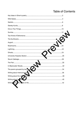 Table of Contents
Key ideas in Oliver’s poetry....................................................................................2
Wild Geese.............................................................................................................4
Starfish...................................................................................................................6
Stanley Kunitz........................................................................................................8
One or Two Things................................................................................................10
Sunrise..................................................................................................................12
Two Kinds of Deliverance......................................................................................14
The Sunflowers......................................................................................................16
August...................................................................................................................18
Mushrooms...........................................................................................................20
Lightning................................................................................................................22
Ghosts...................................................................................................................24
University Hospital, Boston....................................................................................26
Skunk Cabbage.....................................................................................................28
The Fish..................................................................................................................30
In Blackwater Woods..............................................................................................32
The poems grouped by key ideas..........................................................................34
Writing about interconnection................................................................................36
Writing about the natural divine..............................................................................38
Writing about legacies............................................................................................40
Writing about the cycles of life...............................................................................42
P
r
e
v
i
e
w
P
r
e
v
i
e
w
 