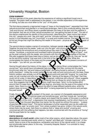 University Hospital, Boston
POEM SUMMARY
The four stanzas of this poem describe the experience of visiting a significant loved one in
hospital. The poem itself is addressed to the patient, in an intimate exploration of the experience
of visiting, but also as a love letter to the “you” of the poem.
The first stanza presents a regimented image of “trees on the hospital lawn”, separated from their
natural environment and planted in a manicured landscape. Here in this unnatural setting, they are
“lush and thriving” and Oliver draws a parallel between the trees of the lawn and the patients in
the hospital: they are out of their natural ecosystem but “are getting the best of care”. The rest of
the stanza underscores the sterility of the environment, describing the “clean rooms high above
this city”, people who work “day and night” and the “intricate machines”. Here, blood doesn’t
pump in a hot-blooded way, but “murmur[s]” in a quiet and modest manner. The last two lines hint
at the two things that might be affecting the reader of this poem - physical ailments, or “despair of
the mind.”
The second stanza creates a sense of connection, between people and with the landscape.
Together the poet and the reader “walk out/ into the light” and commune with nature. Rather than
the trees being the amorphous and unnamed group they were in the first stanza, they are given
names: “buckeyes, a sycamore and one/black walnut brooding/high over a hedge of lilacs”. Just
as the poet connects with the reader, she connects with the individual personalities of the tree.
She also suggests that these trees have a history, just as she and the reader do, they are “as old
as the red-brick building” that was built in the time of the American Civil War. While she
contemplates the history of the trees and the present, the poet hears of the present concerns of
her reader - “you tell me: you are better.”
Having thought about the history of this place, in the third stanza Oliver contemplates the “many
young men” who would have convalesced here during the Civil War, coming into this sterile
environment after the “red and hideous battlefields” and being forced to recover in “small and
stuffy chambers”. Unlike the current patient, who can walk out and commune with the trees, these
historic soldiers were entirely cut off from the natural world and were left “longing” for cures that
were not yet invented and who may have died while “staring at the leaves of the trees” that they
could not sit under. In describing “tools still unimagined, medicines still unfound”, Oliver suggests
that the subject of the poem might be also suffering from an illness for which there is not yet a
cure. She suggests that the soldiers of history might have been “blind / to the terrible effort
around them to keep them alive” and as she does so, she looks into the eyes of the subject of the
poem. Here, there is a clear parallel about the effort to keep different patients alive, while the
patient does not know how much “terrible effort” is being expended by the doctors and perhaps
the poet herself.
Finally, the poet describes the subject of the poem, as a person of changeable appearance and
mood - their eyes are “sometimes green and sometimes gray” and their moods are “sometimes
full of humour, but often not”. It seems clearer and clearer that the reader of this poem is suffering
from a “despair of the mind”, a depression that requires hospitalisation, but for which there is no
known cure. Then the poet describes how barren her life would be without this person - “a place
of parched and broken trees”. This barren landscape is further expanded upon as she walks out
of the hospital, past “an empty room” from where a patient has gone. Unlike in the natural world,
where there may be quiet, here there is a silence that is “deep and neutral” uncaring and
unconcerned with the suffering that happens, but also unconcerned with the emotions of “loving”
that the poet feels for her reader.
POETIC DEVICES
descriptions of a built world: unlike most of her other poems, which describe nature, this poem
describes the manufactured world, which is “neutral” and filled with “intricate machines”. In this
world, there is none of the exuberance, exhilaration and terror of the natural world, it is a beige
and emotionally barren place. In this way, “University Hospital, Boston” is a contrast to many
other Oliver poems.
28
P
r
e
v
i
e
w
P
r
e
v
i
e
w
 