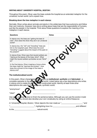 WRITING ABOUT ‘UNIVERSITY HOSPITAL, BOSTON’:
Throughout this poem, Oliver uses the trees outside the hospital as an extended metaphor for the
unnatural, human world. Let’s unpack how.
Breaking down the tree metaphor in each stanza:
Normally, Oliver writes about animals and plants in the wilderness that have autonomy and follow
their own instincts. However, here she is writing about trees that are the responsibility of humans,
just like the people in the hospital. Think about these questions to explore the meaning of the
metaphor in each stanza:
The institutionalised world:
In this poem, Oliver characterises the hospital as institutional, synthetic and fabricated - a
complete opposite to the organic, natural world. Listed below are a few descriptions she writes
in stanza one to create this sense of the constructed world. Identify at least three other
descriptions she uses for the man made, synthetic world:
“anonymous” _________________________ _______________________
“clean” _________________________
Use some of these quotes to finish the sentence below. Although you can use the words in bold
to help you, you should also develop your own vocabulary by using an online thesaurus:
In ‘University Hospital, Boston,’ Oliver depicts the man made as “________________________” and
“___________________________”, highlighting how it is __________________________and different
to the _________________________ natural world.
Questions Notes
In stanza one, the trees are “getting the best of
care”. How does this show they are in an unnatural
world?
In stanza two, the “old” and “brooding” trees are
link to the hospital’s past. What does the word
“brooding” suggest about the impact of the past on
the present?
In stanza three, Oliver says that injured soldiers are
“staring at the leaves of the trees, blind”. What
might the injured soldiers symbolise we are “blind”
to?
In the final stanza, Oliver imagines a future where
the trees might be “parched and broken”. How
does this connect to the image of the trees in
stanza one?
29
P
r
e
v
i
e
w
P
r
e
v
i
e
w
 