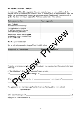 WRITING ABOUT ‘SKUNK CABBAGE’:
As in so many of Mary Oliver’s poems, this poem presents nature as a powerful force. It also
presents nature as something that puts on a show, or is ostentatious. In the table below, there are
quotes that provide evidence of nature as being ostentatious. Read through the poem and find
quotes that show how nature is powerful. Put these quotes in the other column.
Develop your vocabulary:
Use an online thesaurus to help you fill out the table below:
Finish the sentence stems below, using the vocabulary you developed and the quotes in the table
at the top:
In ‘Skunk Cabbage’, Oliver evokes a sense of nature as both _________________________________
and________________________, describing it as “__________________________________________”.
Oliver suggests that spring is a time of _____________________, where nature is “_______________
__________________________________________________________.”
The appearance of a skunk cabbage heralds the arrival of spring, a time when nature is
________________, epitomised by “_______________________________________________________”.
Since a skunk cabbage is “____________________________________________________________”, it
highlights for Oliver how nature is _______________________________________________________.”
Nature puts on a show Nature is powerful
upon the brash
turnip-hearted skunk cabbage
You kneel beside it. The smell
is lurid and flows out in the most
unabashed way, attracting
Ferns, leaves, flowers, the last subtle
refinements, elegant and easeful wait
to rise and flourish
Other words for “ostentatious” Other words for “powerful”
31
P
r
e
v
i
e
w
P
r
e
v
i
e
w
 