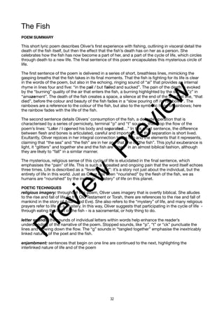 The Fish
POEM SUMMARY
This short lyric poem describes Oliver’s first experience with fishing, outlining in visceral detail the
death of the fish itself, but then the effect that the fish’s death has on her as a person. She
celebrates how the fish has now become a part of her, and a part of the cycle of life, which circles
through death to a new life. The final sentence of this poem encapsulates this mysterious circle of
life.
The first sentence of the poem is delivered in a series of short, breathless lines, mimicking the
gasping breaths that the fish takes in its final moments. That the fish is fighting for its life is clear
in the words of the poem, but also in the echoing, ringing sound of “ai” that provides an internal
rhyme in lines four and five: “in the pail / but failed and sucked”. The pain of the death is evoked
by the “burning” quality of the air that enters the fish, a burning highlighted by the sizzling “z” in
“amazement”. The death of the fish creates a space, a silence at the end of the shortest line, “that
died”, before the colour and beauty of the fish fades in a “slow pouring off /of rainbows”. The
rainbows are a reference to the colour of the fish, but also to the symbolic hope of rainbows; here
the rainbow fades with the life of the fish.
The second sentence details Olivers’ consumption of the fish, a delicate operation that is
characterised by a series of pernickety, terminal “p” and “t” sounds, that stop the flow of the
poem’s lines: “Later / I opened his body and separated…” In this short sentence, the difference
between flesh and bones is articulated, careful and important, but this separation is short lived.
Exultantly, Oliver rejoices in her integral connection to the fish and the elements that it represents,
claiming that “the sea” and “the fish” are in her and that she is “the fish”. This joyful exuberance is
light, it “glitters” and together she and the fish are “risen” in an almost biblical fashion, although
they are likely to “fall” in a similar manner.
The mysterious, religious sense of this cycle of life is elucidated in the final sentence, which
emphasises the “pain” of life. This is such a repeated and ongoing pain that the word itself echoes
three times. Life is described as a “feverish plot”: it’s a story not just about the individual, but the
entirety of life in this world. Just as Oliver has been “nourished” by the flesh of the fish, we as
humans are “nourished” by the ineffable “mystery” of life on this planet.
POETIC TECHNIQUES
religious imagery: throughout this poem, Oliver uses imagery that is overtly biblical. She alludes
to the rise and fall of life (in the Old Testament or Torah, there are references to the rise and fall of
mankind in the story of Adam and Eve). She also refers to the “mystery” of life, and many religious
prayers refer to life as a mystery. In this way, Oliver suggests that participating in the cycle of life -
through eating the flesh of the fish - is a sacramental, or holy thing to do.
letter sounds: the sounds of individual letters within words help enhance the reader’s
understanding of the narrative of the poem. Stopped sounds, like “p”, “t” or “ck” punctuate the
lines and slowing down the flow. The “g” sounds in “tangled together” emphasise the inextricably
linked natures of the poet and the fish.
enjambment: sentences that begin on one line are continued to the next, highlighting the
interlinked nature of life and of the poem
32
P
r
e
v
i
e
w
P
r
e
v
i
e
w
 