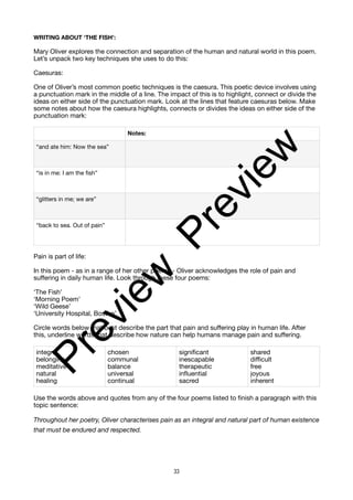WRITING ABOUT ‘THE FISH’:
Mary Oliver explores the connection and separation of the human and natural world in this poem.
Let’s unpack two key techniques she uses to do this:
Caesuras:
One of Oliver’s most common poetic techniques is the caesura. This poetic device involves using
a punctuation mark in the middle of a line. The impact of this is to highlight, connect or divide the
ideas on either side of the punctuation mark. Look at the lines that feature caesuras below. Make
some notes about how the caesura highlights, connects or divides the ideas on either side of the
punctuation mark:
Pain is part of life:
In this poem - as in a range of her other poems - Oliver acknowledges the role of pain and
suffering in daily human life. Look through these four poems:
‘The Fish’
‘Morning Poem’
‘Wild Geese’
‘University Hospital, Boston’
Circle words below that best describe the part that pain and suffering play in human life. After
this, underline words that describe how nature can help humans manage pain and suffering.
Use the words above and quotes from any of the four poems listed to finish a paragraph with this
topic sentence:
Throughout her poetry, Oliver characterises pain as an integral and natural part of human existence
that must be endured and respected.
Notes:
“and ate him: Now the sea”
“is in me: I am the fish”
“glitters in me; we are”
“back to sea. Out of pain”
integral
belonging
meditative
natural
healing
chosen
communal
balance
universal
continual
significant
inescapable
therapeutic
influential
sacred
shared
difficult
free
joyous
inherent
33
P
r
e
v
i
e
w
P
r
e
v
i
e
w
 