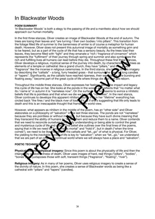 In Blackwater Woods
POEM SUMMARY
‘In Blackwater Woods’ is both a elegy to the passing of life and a manifesto about how we should
approach our human mortality.
In the first three stanzas, Oliver creates an image of Blackwater Woods at the end of autumn. The
trees are losing their leaves and “are turning / their own bodies / into pillars”. This transition from
the foliage filled life of summer to the barrenness of winter is of course a metaphor for human
death. However, Oliver does not present this autumnal image of mortality as something grim and
to be feared, but as a part of the cycle of life that has a sensory beauty. As the trees lose their
leaves, they become filled with “light” and they emanate a “rich / fragrance of cinnamon” which
represents the “fulfilment” of their journey through spring and summer and also symbolises the
rich and fulfilling lives all humans can lead before they die. Throughout these first three stanzas,
Oliver develops a religious, mystical sense of the journey into death, by characterising the trees as
elements of a temple or cathedral: like a grand church, they have “pillars,” and they exude
“fragrance” like the incense in religious ceremonies. In the third stanza, she builds on this imagery
by describing the “cattails” - a long, furry headed grass - that surround the trees as long candles
or “tapers”. Significantly, as the cattails have reached ripeness, their seed heads “are bursting and
floating away,” become part of the great cycle of life where things die and then are reborn.
Throughout the middle three stanzas, Oliver expresses her feelings about the impact and legacy
this cycle of life has on her. She looks at the ponds in the woods and reflects that “no matter what
its / name is” in autumn it is “nameless now”. On the surface, this line seems to evince a nihilistic
beliefs that life is pointless and that when we die we become “nameless”. In the next stanza,
Oliver continues to develops this apparent nihilism, saying that in her “lifetime” everything has
circled back “the fires / and the black river of loss”. It’s as if she’s suggesting that life only leads to
death and this is an inescapable thought that frames her world view.
However, what appears as nihilism in the middle of the poem, has an “other side” and Oliver
elaborates on a philosophy of “salvation” in the last three stanzas. The ponds are not “nameless”
because they are pointless or without meaning, but because they have such divine meaning that
they transcend the ability of humans to “know” them and reduce them to a name. Oliver contends
that we need to reconcile ourselves to not fully understanding or being able to control the great
and mysterious cycle of life and death. This belief she outlines over the final lines of the poems,
saying that in life we need to “love what is mortal” and “hold it”, but in death (“when the time
comes”), we need to be like the trees or the cattails and “let...go” of what is physical. For Oliver,
the yielding to the inevitable cycles of life is key to “salvation”: when we “let...go,” we understand
that we are part of an ongoing, continual world where we will always have a place and “salvation”.
POETIC TECHNIQUES:
Physical and metaphysical imagery: Since this poem is about the physicality of life and then the
intangibility or abstractness of death, Oliver uses images of hard, real things (“pillars”, “bodies”,
“bones”) and juxtaposes those with soft, transient things (“fragrance”, “floating”, “river”).
Religious imagery: As in many of her poems, Oliver uses religious imagery to create a sense of
the divinity of nature. In this poem, she creates a sense of Blackwater words as being like a
cathedral with “pillars” and “tapers” (candles).
34
P
r
e
v
i
e
w
P
r
e
v
i
e
w
 