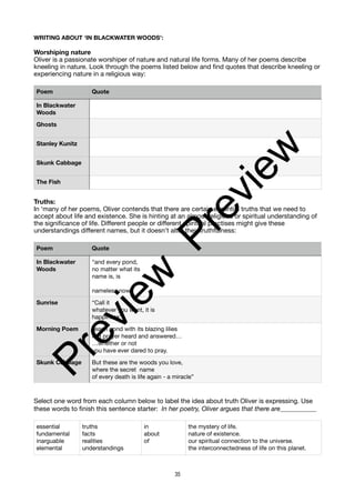 WRITING ABOUT ‘IN BLACKWATER WOODS’:
Worshiping nature
Oliver is a passionate worshiper of nature and natural life forms. Many of her poems describe
kneeling in nature. Look through the poems listed below and find quotes that describe kneeling or
experiencing nature in a religious way:
Truths:
In ‘many of her poems, Oliver contends that there are certain essential truths that we need to
accept about life and existence. She is hinting at an almost religious or spiritual understanding of
the significance of life. Different people or different spiritual practises might give these
understandings different names, but it doesn’t alter their truthfulness:
Select one word from each column below to label the idea about truth Oliver is expressing. Use
these words to finish this sentence starter: In her poetry, Oliver argues that there are___________
Poem Quote
In Blackwater
Woods
Ghosts
Stanley Kunitz
Skunk Cabbage
The Fish
Poem Quote
In Blackwater
Woods
“and every pond,
no matter what its
name is, is
nameless now.”
Sunrise “Call it
whatever you want, it is
happiness”
Morning Poem “each pond with its blazing lilies
is a prayer heard and answered…
…whether or not
you have ever dared to pray.
Skunk Cabbage But these are the woods you love,
where the secret name
of every death is life again - a miracle”
essential
fundamental
inarguable
elemental
truths
facts
realities
understandings
in
about
of
the mystery of life.
nature of existence.
our spiritual connection to the universe.
the interconnectedness of life on this planet.
35
P
r
e
v
i
e
w
P
r
e
v
i
e
w
 