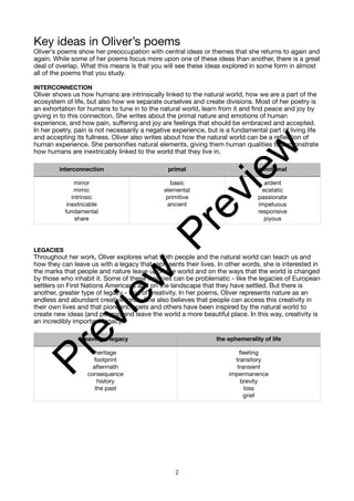 Key ideas in Oliver’s poems
Oliver’s poems show her preoccupation with central ideas or themes that she returns to again and
again. While some of her poems focus more upon one of these ideas than another, there is a great
deal of overlap. What this means is that you will see these ideas explored in some form in almost
all of the poems that you study.
INTERCONNECTION
Oliver shows us how humans are intrinsically linked to the natural world, how we are a part of the
ecosystem of life, but also how we separate ourselves and create divisions. Most of her poetry is
an exhortation for humans to tune in to the natural world, learn from it and find peace and joy by
giving in to this connection. She writes about the primal nature and emotions of human
experience, and how pain, suffering and joy are feelings that should be embraced and accepted.
In her poetry, pain is not necessarily a negative experience, but is a fundamental part of living life
and accepting its fullness. Oliver also writes about how the natural world can be a reflection of
human experience. She personifies natural elements, giving them human qualities to demonstrate
how humans are inextricably linked to the world that they live in.
LEGACIES
Throughout her work, Oliver explores what both people and the natural world can teach us and
how they can leave us with a legacy that represents their lives. In other words, she is interested in
the marks that people and nature leave upon the world and on the ways that the world is changed
by those who inhabit it. Some of these legacies can be problematic - like the legacies of European
settlers on First Nations Americans and on the landscape that they have settled. But there is
another, greater type of legacy - that of creativity. In her poems, Oliver represents nature as an
endless and abundant creative force. She also believes that people can access this creativity in
their own lives and that pioneers, poets and others have been inspired by the natural world to
create new ideas (and poems) and leave the world a more beautiful place. In this way, creativity is
an incredibly important legacy.
interconnection primal emotional
mirror
mimic
intrinsic
inextricable
fundamental
share
basic
elemental
primitive
ancient
ardent
ecstatic
passionate
impetuous
responsive
joyous
leaving a legacy the ephemerality of life
heritage
footprint
aftermath
consequence
history
the past
fleeting
transitory
transient
impermanence
brevity
loss
grief
2
P
r
e
v
i
e
w
P
r
e
v
i
e
w
 
