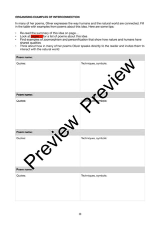 ORGANISING EXAMPLES OF INTERCONNECTION
In many of her poems, Oliver expresses the way humans and the natural world are connected. Fill
in the table with examples from poems about this idea. Here are some tips:
• Re-read the summary of this idea on page…
• Look at pages.... for a list of poems about this idea
• Find examples of zoomorphism and personification that show how nature and humans have
shared qualities
• Think about how in many of her poems Oliver speaks directly to the reader and invites them to
interact with the natural world
Poem name:
Quotes: Techniques, symbols:
Poem name:
Quotes: Techniques, symbols:
Poem name:
Quotes: Techniques, symbols:
Poem name:
Quotes: Techniques, symbols:
38
P
r
e
v
i
e
w
P
r
e
v
i
e
w
 