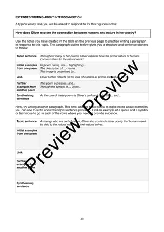 EXTENDED WRITING ABOUT INTERCONNECTION
A typical essay task you will be asked to respond to for this big idea is this:
How does Oliver explore the connection between humans and nature in her poetry?
Use the notes you have created in the table on the previous page to practise writing a paragraph
in response to this topic. The paragraph outline below gives you a structure and sentence starters
to follow:
Now, try writing another paragraph. This time, use the table below to make notes about examples
you can use to write about the topic sentence provided. Find an example of a quote and a symbol
or technique to go in each of the rows where you need to provide evidence.
Topic sentence Throughout many of her poems, Oliver explores how the primal nature of humans
connects them to the natural world.
Initial examples
from one poem
In [poem name], she..., highlighting....
The description of..., creates...
This image is underlined by...
Link Oliver further reflects on the idea of humans as primal and natural in...
Further
examples from
another poem
This poem expresses...and...
Through the symbol of..., Oliver...
Synthesising
sentence
At the core of these poems is Oliver’s profound belief that... and...
Topic sentence As beings who are part of nature, Oliver also contends in her poetry that humans need
to yield to the natural world and their natural selves.
Initial examples
from one poem
Link
Further
examples from
another poem
Synthesising
sentence
39
P
r
e
v
i
e
w
P
r
e
v
i
e
w
 