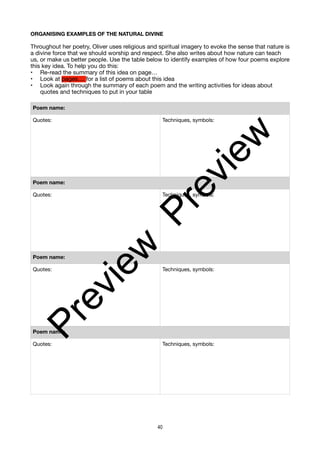 ORGANISING EXAMPLES OF THE NATURAL DIVINE
Throughout her poetry, Oliver uses religious and spiritual imagery to evoke the sense that nature is
a divine force that we should worship and respect. She also writes about how nature can teach
us, or make us better people. Use the table below to identify examples of how four poems explore
this key idea. To help you do this:
• Re-read the summary of this idea on page…
• Look at pages.... for a list of poems about this idea
• Look again through the summary of each poem and the writing activities for ideas about
quotes and techniques to put in your table
Poem name:
Quotes: Techniques, symbols:
Poem name:
Quotes: Techniques, symbols:
Poem name:
Quotes: Techniques, symbols:
Poem name:
Quotes: Techniques, symbols:
40
P
r
e
v
i
e
w
P
r
e
v
i
e
w
 