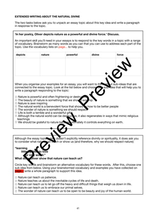 EXTENDED WRITING ABOUT THE NATURAL DIVINE
The two tasks below ask you to unpack an essay topic about this key idea and write a paragraph
in response to the topic.
‘In her poetry, Oliver depicts nature as a powerful and divine force.’ Discuss.
An important skill you’ll need in your essays is to respond to the key words in a topic with a range
of vocabulary. Brainstorm as many words as you can that you can use to address each part of the
topic. Use the vocabulary lists on page... to help you.
When you organise your examples for an essay, you will want to think about sub-ideas that are
connected to the essay topic. Look at the list below and choose one sub-idea that will help you to
write a paragraph responding to the topic:
☐ Nature is powerful and often frightening or destructive
☐ The beauty of nature is something that we should worship
☐ Nature is awe inspiring
☐ The natural world is a benevolent force that shows us how to be better people
☐ The wonder of nature is something we should respect
☐ Life is both a terrible and a wonderful gift
☐ Although the natural world can be destructive, it also regenerates in ways that mimic religious
teachings
☐ We should be grateful to nature because ultimately it controls everything on earth.
Although the essay topic below doesn’t explicitly reference divinity or spirituality, it does ask you
to consider what nature can teach or show us (and therefore, why we should respect nature):
“learning
little by little to love
our only world.”
What does Oliver show that nature can teach us?
Circle key words and brainstorm an alternative vocabulary for these words. After this, choose one
sub idea from below. Using your brainstormed vocabulary and examples you have collected on
page... write a whole paragraph to support this idea.
☐ Nature can teach us patience.
☐ Nature teaches us about the inevitable cycles of life and death.
☐ Nature can teach us to let go off the heavy and difficult things that weigh us down in life.
☐ Nature can teach us to embrace our primal selves.
☐ The wonder of nature can teach us to be open to be beauty and joy of the human world.
depicts nature powerful divine force
41
P
r
e
v
i
e
w
P
r
e
v
i
e
w
 