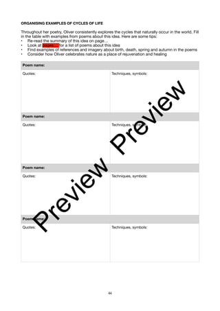 ORGANISING EXAMPLES OF CYCLES OF LIFE
Throughout her poetry, Oliver consistently explores the cycles that naturally occur in the world. Fill
in the table with examples from poems about this idea. Here are some tips:
• Re-read the summary of this idea on page…
• Look at pages.... for a list of poems about this idea
• Find examples of references and imagery about birth, death, spring and autumn in the poems
• Consider how Oliver celebrates nature as a place of rejuvenation and healing
Poem name:
Quotes: Techniques, symbols:
Poem name:
Quotes: Techniques, symbols:
Poem name:
Quotes: Techniques, symbols:
Poem name:
Quotes: Techniques, symbols:
44
P
r
e
v
i
e
w
P
r
e
v
i
e
w
 