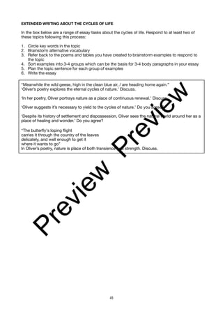EXTENDED WRITING ABOUT THE CYCLES OF LIFE
In the box below are a range of essay tasks about the cycles of life. Respond to at least two of
these topics following this process:
1. Circle key words in the topic
2. Brainstorm alternative vocabulary
3. Refer back to the poems and tables you have created to brainstorm examples to respond to
the topic
4. Sort examples into 3-4 groups which can be the basis for 3-4 body paragraphs in your essay
5. Plan the topic sentence for each group of examples
6. Write the essay
“Meanwhile the wild geese, high in the clean blue air, / are heading home again.”
‘Oliver’s poetry explores the eternal cycles of nature.’ Discuss.
‘In her poetry, Oliver portrays nature as a place of continuous renewal.’ Discuss.
‘Oliver suggests it’s necessary to yield to the cycles of nature.’ Do you agree?
‘Despite its history of settlement and dispossession, Oliver sees the natural world around her as a
place of healing and wonder.’ Do you agree?
“The butterfly's loping flight
carries it through the country of the leaves
delicately, and well enough to get it
where it wants to go”
In Oliver’s poetry, nature is place of both transience and strength. Discuss.
45
P
r
e
v
i
e
w
P
r
e
v
i
e
w
 