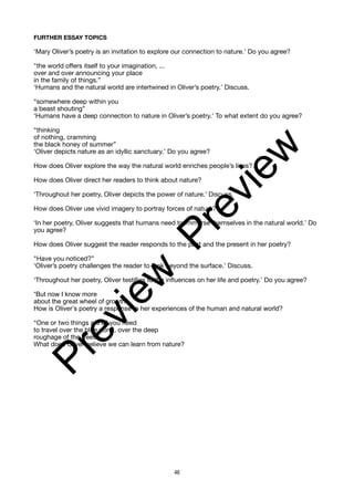 FURTHER ESSAY TOPICS
‘Mary Oliver’s poetry is an invitation to explore our connection to nature.’ Do you agree?
"the world offers itself to your imagination, ...
over and over announcing your place
in the family of things.”
‘Humans and the natural world are intertwined in Oliver’s poetry.’ Discuss.
“somewhere deep within you
a beast shouting”
‘Humans have a deep connection to nature in Oliver’s poetry.’ To what extent do you agree?
“thinking
of nothing, cramming
the black honey of summer”
‘Oliver depicts nature as an idyllic sanctuary.’ Do you agree?
How does Oliver explore the way the natural world enriches people’s lives?
How does Oliver direct her readers to think about nature?
‘Throughout her poetry, Oliver depicts the power of nature.’ Discuss.
How does Oliver use vivid imagery to portray forces of nature?
‘In her poetry, Oliver suggests that humans need to immerse themselves in the natural world.’ Do
you agree?
How does Oliver suggest the reader responds to the past and the present in her poetry?
"Have you noticed?”
‘Oliver’s poetry challenges the reader to look beyond the surface.’ Discuss.
‘Throughout her poetry, Oliver testifies to the influences on her life and poetry.’ Do you agree?
“But now I know more
about the great wheel of growth”
How is Oliver’s poetry a response to her experiences of the human and natural world?
“One or two things are all you need
to travel over the blue pond, over the deep
roughage of the trees”
What does Oliver believe we can learn from nature?
46
P
r
e
v
i
e
w
P
r
e
v
i
e
w
 