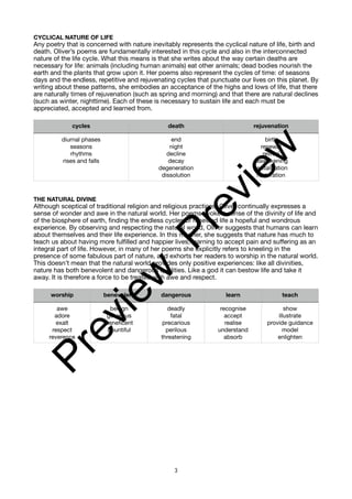 CYCLICAL NATURE OF LIFE
Any poetry that is concerned with nature inevitably represents the cyclical nature of life, birth and
death. Oliver’s poems are fundamentally interested in this cycle and also in the interconnected
nature of the life cycle. What this means is that she writes about the way certain deaths are
necessary for life: animals (including human animals) eat other animals; dead bodies nourish the
earth and the plants that grow upon it. Her poems also represent the cycles of time: of seasons
days and the endless, repetitive and rejuvenating cycles that punctuate our lives on this planet. By
writing about these patterns, she embodies an acceptance of the highs and lows of life, that there
are naturally times of rejuvenation (such as spring and morning) and that there are natural declines
(such as winter, nighttime). Each of these is necessary to sustain life and each must be
appreciated, accepted and learned from.
THE NATURAL DIVINE
Although sceptical of traditional religion and religious practices, Oliver continually expresses a
sense of wonder and awe in the natural world. Her poems evoke a sense of the divinity of life and
of the biosphere of earth, finding the endless cycles of renewed life a hopeful and wondrous
experience. By observing and respecting the natural world, Oliver suggests that humans can learn
about themselves and their life experience. In this manner, she suggests that nature has much to
teach us about having more fulfilled and happier lives, learning to accept pain and suffering as an
integral part of life. However, in many of her poems she explicitly refers to kneeling in the
presence of some fabulous part of nature, and exhorts her readers to worship in the natural world.
This doesn’t mean that the natural world provides only positive experiences: like all divinities,
nature has both benevolent and dangerous qualities. Like a god it can bestow life and take it
away. It is therefore a force to be treated with awe and respect.
cycles death rejuvenation
diurnal phases
seasons
rhythms
rises and falls
end
night
decline
decay
degeneration
dissolution
birth
renewal
revival
reawakening
revitalisation
restoration
worship benevolent dangerous learn teach
awe
adore
exalt
respect
reverence
benign
generous
beneficent
bountiful
deadly
fatal
precarious
perilous
threatening
recognise
accept
realise
understand
absorb
show
illustrate
provide guidance
model
enlighten
3
P
r
e
v
i
e
w
P
r
e
v
i
e
w
 