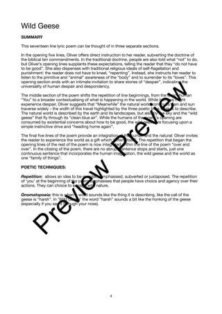 Wild Geese
SUMMARY
This seventeen line lyric poem can be thought of in three separate sections.
In the opening five lines, Oliver offers direct instruction to her reader, subverting the doctrine of
the biblical ten commandments. In the traditional doctrine, people are also told what “not” to do,
but Oliver’s opening lines supplants these expectations, telling the reader that they “do not have
to be good”. She also dispenses with traditional religious ideals of self-flagellation and
punishment: the reader does not have to kneel, “repenting”. Instead, she instructs her reader to
listen to the primitive and “animal” awareness of the “body” and to surrender to its “loves”. This
opening section ends with an intimate invitation to share stories of “despair”, indicating the
universality of human despair and despondency.
The middle section of the poem shifts the repetition of line beginnings, from the direct human
“You” to a broader contextualising of what is happening in the world. While humans might
experience despair, Oliver suggests that “Meanwhile” the natural world continues: rain and sun
traverse widely - the width of this travel highlighted by the three poetic lines it takes to describe.
The natural world is described by the earth and its landscapes, but also by the sky and the “wild
geese” that fly through its “clean blue air”. While the humans of the poem's opening are
consumed by existential concerns about how to be good, the wild geese are focusing upon a
simple instinctive drive and “heading home again”.
The final five lines of the poem provide an integration of the human and the natural: Oliver invites
the reader to experience the world as a gift which “offers itself”. The repetition that began the
opening lines of the rest of the poem is now integrated within the line of the poem “over and
over”. In the closing of the poem, there are no abrupt sentence stops and starts, just one
continuous sentence that incorporates the human imagination, the wild geese and the world as
one “family of things”.
POETIC TECHNIQUES:
Repetition: allows an idea to be revisited, emphasised, subverted or juxtaposed. The repetition
of ‘you’ at the beginning of the poem emphasises that people have choice and agency over their
actions. They can choice to engage with nature.
Onomatopoeia: this is when a word sounds like the thing it is describing, like the call of the
geese is “harsh”. In ‘Wild Geese’ the word “harsh” sounds a bit like the honking of the geese
(especially if you say it through your nose).
4
P
r
e
v
i
e
w
P
r
e
v
i
e
w
 