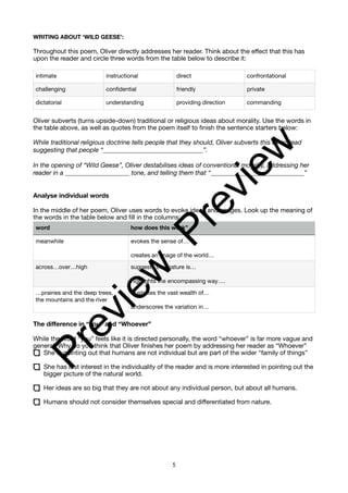 WRITING ABOUT ‘WILD GEESE’:
Throughout this poem, Oliver directly addresses her reader. Think about the effect that this has
upon the reader and circle three words from the table below to describe it:
Oliver subverts (turns upside-down) traditional or religious ideas about morality. Use the words in
the table above, as well as quotes from the poem itself to finish the sentence starters below:
While traditional religious doctrine tells people that they should, Oliver subverts this by instead
suggesting that people “_______________________________”.
In the opening of “Wild Geese”, Oliver destabilises ideas of conventional morality, addressing her
reader in a ____________________ tone, and telling them that “_____________________________”
Analyse individual words
In the middle of her poem, Oliver uses words to evoke ideas and images. Look up the meaning of
the words in the table below and fill in the columns:
The difference in “you” and “Whoever”
While the word “you” feels like it is directed personally, the word “whoever” is far more vague and
general. Why do you think that Oliver finishes her poem by addressing her reader as “Whoever”
She is pointing out that humans are not individual but are part of the wider “family of things”
She has lost interest in the individuality of the reader and is more interested in pointing out the
bigger picture of the natural world.
Her ideas are so big that they are not about any individual person, but about all humans.
Humans should not consider themselves special and differentiated from nature.
intimate instructional direct confrontational
challenging confidential friendly private
dictatorial understanding providing direction commanding
word how does this work”
meanwhile evokes the sense of…
creates an image of the world…
across…over…high suggests that nature is…
highlights the encompassing way….
…prairies and the deep trees,
the mountains and the river
illustrates the vast wealth of…
underscores the variation in…
5
P
r
e
v
i
e
w
P
r
e
v
i
e
w
 