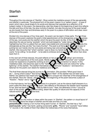Starfish
SUMMARY
Throughout the nine stanzas of ‘Starfish’, Oliver extols the mediative power of the sea generally
and starfish in particular. The physical form of the poem means it is a ‘pattern poem’ - a type of
poem which has a visual shape to its words and stanzas that operates as a reflection of its
subject matter. In this poem, the descending, stair like shape to the beginning of each line reflects
the ebb and flow of the tide, the slow inching of starfish, but also the journey of the poet herself
as she travels from fear and blindness early in the poem to a place of affirmation and clear vision
at the end of the poem.
Divided into nine stanzas of four lines each, the poem can be read in three parts. The first three
stanzas of the poem explores the poet’s initial apprehension at the strangeness and opaqueness
of the sea, rock pools and the starfish which the give the poem its title. In the first stanza, Oliver
describes the sea as having “pockets” which are submerged by “water dense as blindness,”
highlighting how this is a place that can seem inscrutable and unknowable. Starfish embody this
strangeness as they are like “too many thumbs”. The poet is at first put off by this and wary of
putting her own hands into the rock pools and being near and perhaps endangered by the
starfish. She recounts that “what I wanted / was to draw my hands back”. But more than this, she
wants “to be willing / to be afraid” - to be able to embrace and accept her fear, rather than draw
back from it.
In the next set of three stanzas, the poet reflects on her journey “to be willing” and immerse
herself in the experience of the rock pools. Words such as “stayed”, “crouched” and “waited”
evoke her experience of patiently working at and nurturing her connection to nature. In this
meditative state, she becomes open to the “harsh song” of the sea and can notice the “gritty
lightning” of the starfish. The starfish themselves are patient and “stubborn,” and become a
talisman for the poet’s own desire for resilience and strength.
The final three stanzas bring her journey to a culmination. She ponders “What good does it
do / ...loving what is easy?” But loving the “stubborn flesh” of the starfish has not been easy.
Rather, her patience has meant she has been able to conquer her initial fear of the strangeness of
the starfish. Now the “dense...blindness” from the beginning of the poem becomes a place of
“flowers”, “flecks” and a “dream”.
In the final stanza, her focus becomes drawn to a pinpoint, just as the stanza itself sharpens to a
point unlike the other stanzas of the poem. She reflects on the lessons the starfish have imparted
to her. She has learnt from them “little by little to love.” Here, the alliteration of the ‘l’ sound at
each of the words, emphasises the lulling, dream like quality of nature and the capacity of the
natural world to help us feel and love.
POETIC TECHNIQUES:
patterns: mimic the motion or ideas within the poem. In ‘Starfish’, the pattern or visual layout of
the stanzas reflects the shape of starfish and the ebb and flow of a tide.
personification: making a non-human thing seem human. In ‘Starfish’, the tide has a “lip”.
word sounds: “gritty” has harsh, grating consonants: gritty. “Rocks” and “pockets” have hollow
“o” sounds in the middle of them that reflect the hollowness of the rocks themselves.
6
P
r
e
v
i
e
w
P
r
e
v
i
e
w
 