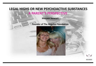 LEGAL HIGHS OR NEW PSYCHOACTIVE SUBSTANCES
A PARENT’S PERSPECTIVE
Maryon Stewart
Founder of The Angelus Foundation
 