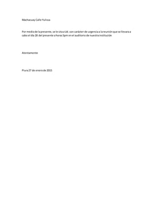 Machacuay Calle Yulissa
Por mediode lapresente,se le sitaaUd. con carácter de urgenciaa lareuniónque se llevaraa
cabo el día 28 del presente ahoras5pm enel auditorio de nuestrainstitución
Atentamente
Piura27 de enerode 2015
 
