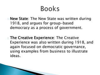 New State: The New State was written during
1918, and argues for group-based
democracy as a process of government.
The Creative Experience: The Creative
Experience was also written during 1918, and
again focused on democratic governance,
using examples from business to illustrate
ideas.
 