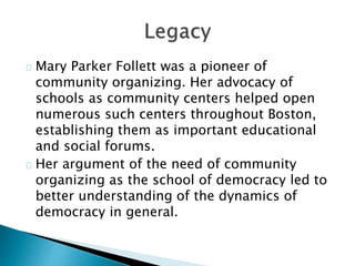 Mary Parker Follett was a pioneer of
community organizing. Her advocacy of
schools as community centers helped open
numerous such centers throughout Boston,
establishing them as important educational
and social forums.
Her argument of the need of community
organizing as the school of democracy led to
better understanding of the dynamics of
democracy in general.
 