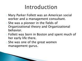 Mary Parker Follett was an American social
worker and a management consultant.
She was a pioneer in the fields of
Organizational theory and Organizational
behavior.
Follett was born in Boston and spent much of
her early life there.
She was one of the great women
management gurus.
 