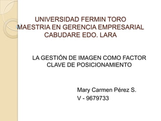 UNIVERSIDAD FERMIN TORO
MAESTRIA EN GERENCIA EMPRESARIAL
      CABUDARE EDO. LARA


   LA GESTIÓN DE IMAGEN COMO FACTOR
       CLAVE DE POSICIONAMIENTO



               Mary Carmen Pérez S.
               V - 9679733
 