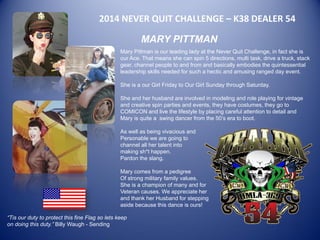 2014 NEVER QUIT CHALLENGE – K38 DEALER 54 
MARY PITTMAN 
Mary Pittman is our leading lady at the Never Quit Challenge, in fact she is our Ace. That means she can spin 5 directions, multi task, drive a truck, stack gear, channel people to and from and basically embodies the quintessential leadership skills needed for such a hectic and amusing ranged day event. 
She is a our Girl Friday to Our Girl Sunday through Saturday. 
She and her husband are involved in modeling and role playing for vintage and creative spin parties and events, they have costumes, they go to COMICON and live the lifestyle by placing careful attention to detail and Mary is quite a swing dancer from the 50’s era to boot. 
As well as being vivacious and 
Personable we are going to 
channel all her talent into 
making sh*t happen. 
Pardon the slang. 
Mary comes from a pedigree 
Of strong military family values. 
She is a champion of many and for 
Veteran causes. We appreciate her 
and thank her Husband for stepping 
aside because this dance is ours! 
“Tis our duty to protect this fine Flag so lets keep on doing this duty.” Billy Waugh - Sending 