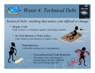 Waste 4: Technical Debt
Technical Debt: Anything that makes code difficult to change
   Sloppy Code
      Code reviews  standards, quality, knowledge transfer.

       No Test Harness (=Poka Yoke)
        Code without a test harness is Legacy Code.

              Dependencies
                     A divisible architecture is fundamental.

                              Unsynchronized Code Branches
                                 The longer two code branches


                                                           l e a n
                                 remain apart, the more difficult
                                 they are to merge together.
 13     October 11        Copyright©2011 Poppendieck.LLC
 