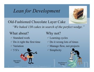 Lean for Development

Old-Fashioned Chocolate Layer Cake
     “We baked 130 cakes in search of the perfect wedge.”
    What about?                            Why not?
     Standard work                          Learning cycles
     Do it right the first time             Do it wrong lots of times
     Variation                              Manage flow, not projects
     5 S’s                                  Simplicity




                                                     l e a n
      Operations
       Toolkit                                        Development
                                                        Toolkit
3      October 11   Copyright©2011 Poppendieck.LLC
 