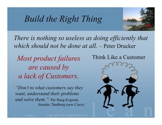Build the Right Thing

There is nothing so useless as doing efficiently that
which should not be done at all. – Peter Drucker
    Most product failures                                  Think Like a Customer
        are caused by
    a lack of Customers.
    “Don’t to what customers say they
    want, understand their problems
    and solve them.”– Per Haug Kogstad,


                                                           l e a n
                     founder, Tandberg (now Cisco)

5       October 11        Copyright©2011 Poppendieck.LLC
 