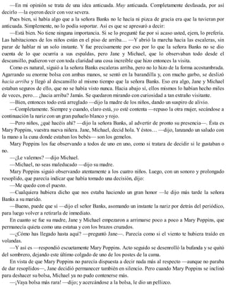 —En mi opinión se trata de una idea anticuada. Muy anticuada. Completamente desfasada, por así
decirlo —la oyeron decir con voz severa.
Pues bien, si había algo que a la señora Banks no le hacía ni pizca de gracia era que la tuvieran por
anticuada. Simplemente, no lo podía soportar. Así es que se apresuró a decir:
—Está bien. No tiene ninguna importancia. Si se lo pregunté fue por si acaso usted, ejem, lo prefería.
Las habitaciones de los niños están en el piso de arriba… —Y abrió la marcha hacia las escaleras, sin
parar de hablar ni un solo instante. Y fue precisamente por eso por lo que la señora Banks no se dio
cuenta de lo que ocurría a sus espaldas, pero Jane y Michael, que lo observaban todo desde el
descansillo, pudieron ver con toda claridad una cosa increíble que hizo entonces la visita.
Como es natural, siguió a la señora Banks escaleras arriba, pero no lo hizo de la forma acostumbrada.
Agarrando su enorme bolsa con ambas manos, se sentó en la barandilla y, con mucho garbo, se deslizó
hacia arriba y llegó al descansillo al mismo tiempo que la señora Banks. Eso era algo, Jane y Michael
estaban seguros de ello, que no se había visto nunca. Hacia abajo sí, ellos mismos lo habían hecho miles
de veces, pero… ¿hacia arriba? Jamás. Se quedaron mirando con curiosidad a tan extraño visitante.
—Bien, entonces todo está arreglado —dijo la madre de los niños, dando un suspiro de alivio.
—Completamente. Siempre y cuando, claro está, yo esté contenta —repuso la otra mujer, secándose a
continuación la nariz con un gran pañuelo blanco y rojo.
—Pero niños, ¿qué hacéis ahí? —dijo la señora Banks, al advertir de pronto su presencia—. Ésta es
Mary Poppins, vuestra nueva niñera. Jane, Michael, decid hola. Y éstos… —dijo, lanzando un saludo con
la mano a la cuna donde estaban los bebés— son los gemelos.
Mary Poppins los fue observando a todos de uno en uno, como si tratara de decidir si le gustaban o
no.
—¿Le valemos? —dijo Michael.
—Michael, no seas maleducado —dijo su madre.
Mary Poppins siguió observando atentamente a los cuatro niños. Luego, con un sonoro y prolongado
resoplido, que parecía indicar que había tomado una decisión, dijo:
—Me quedo con el puesto.
—Cualquiera hubiera dicho que nos estaba haciendo un gran honor —le dijo más tarde la señora
Banks a su marido.
—Bueno, puede que sí —dijo el señor Banks, asomando un instante la nariz por detrás del periódico,
para luego volver a retirarla de inmediato.
En cuanto se fue su madre, Jane y Michael empezaron a arrimarse poco a poco a Mary Poppins, que
permanecía quieta como una estatua y con los brazos cruzados.
—¿Cómo has llegado hasta aquí? —preguntó Jane—. Parecía como si el viento te hubiera traído en
volandas.
—Y así es —respondió escuetamente Mary Poppins. Acto seguido se desenrolló la bufanda y se quitó
del sombrero, dejando este último colgado de uno de los postes de la cama.
En vista de que Mary Poppins no parecía dispuesta a decir nada más al respecto —aunque no paraba
de dar resoplidos—, Jane decidió permanecer también en silencio. Pero cuando Mary Poppins se inclinó
para deshacer su bolsa, Michael ya no pudo contenerse más.
—¡Vaya bolsa más rara! —dijo; y acercándose a la bolsa, le dio un pellizco.
 