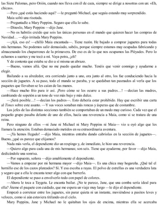las Siete Palomas, pero Orión, cuando nos lleva con él de caza, siempre se dirige a nosotras con un: «Eh,
chicas».
—Pero ¿qué estás haciendo aquí? —le preguntó Michael, que seguía estando muy sorprendido.
Maia soltó una risotada.
—Preguntadle a Mary Poppins. Seguro que ella lo sabe.
—Dínoslo, Mary Poppins —dijo Jane.
—No os habréis creído que sois las únicas personas en el mundo que quieren hacer las compras de
Navidad… —dijo irritada Mary Poppins.
—¡Ajá, eso es! —chilló Maia encantada—. Tiene razón. He bajado a comprar juguetes para todas
mis hermanas. No podemos salir demasiado, sabéis, porque siempre estamos muy ocupadas fabricando y
almacenando los chaparrones de la primavera. De eso es de lo que nos ocupamos las Pléyades. Pero lo
echamos a suertes y me tocó a mí. Vaya potra, ¿eh?
Y de contenta que estaba se dio a sí misma un abrazo.
—Bueno, vamos allá. Que no me puedo quedar mucho. Tenéis que venir conmigo y ayudarme a
elegir.
Bailando a su alrededor, ora corriendo junto a uno, ora junto al otro, los fue conduciendo hacia la
sección de juguetes. A su paso, todo el mundo se paraba, y se quedaban tan pasmados al verla que los
paquetes que llevaban se les caían de las manos.
—Hace mucho frío para ir así. ¡Pero cómo se les ocurre a sus padres…! —decían las madres,
cambiando de sopetón a un tono de voz más bajo y más dulce.
—¡Será posible…! —decían los padres—. Esto debería estar prohibido. Hay que escribir una carta
al Times sobre este asunto. —Y sus voces sonaban más roncas y ásperas que de costumbre.
Los jefes de las distintas secciones también se comportaban de un modo muy curioso. Cada vez que el
pequeño grupo pasaba delante de uno de ellos, hacía una reverencia a Maia, como si se tratara de una
reina.
Pero ninguno de ellos —ni Jane ni Michael ni Mary Poppins ni Maia— vio u oyó algo que les
llamara la atención. Estaban demasiado metidos en su extraordinaria aventura.
—¡Ya hemos llegado! —dijo Maia, mientras entraba dando cabriolas en la sección de juguetes—.
Bueno, ¿qué os parece que elijamos?
Nada más verla, el dependiente dio un respingo y, de inmediato, le hizo una reverencia.
—Quiero algo para cada una de mis hermanas; son seis. Tiene que ayudarme, por favor —dijo Maia,
dedicándole una sonrisa.
—Por supuesto, señora —dijo amablemente el dependiente.
—Vamos a empezar por mi hermana mayor —dijo Maia—. Es una chica muy hogareña. ¿Qué tal el
hornillo ese de los cazos plateados? Sí. Y esa escoba a rayas. El polvo de estrellas es una verdadera lata
y seguro que a ella le encanta tener algo con que barrerlo.
El dependiente se puso a envolverlo todo con papel de colores.
—Ahora le toca a Taygeta. Le encanta bailar. ¿No te parece, Jane, que una comba sería ideal para
ella? Áteme el paquete con cuidado, que me espera un viaje muy largo —le dijo al dependiente.
Empezó a corretear entre los juguetes, sin parar quieta ni un instante, moviéndose a pasitos leves y
veloces, como si aún estuviera titilando en el cielo.
Mary Poppins, Jane y Michael no le quitaban los ojos de encima, mientras ella se acercaba
 