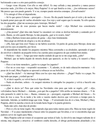 bailoteando a uno o a otro para pedirles consejo.
—Luego viene Alcyone. Con ella es más difícil. Es muy callada y muy pensativa y nunca parece
necesitar nada. ¿Un libro a lo mejor, Mary Poppins? A ver qué familia es ésta… ¿los robinsones suizos?
Me parece que esto puede gustarle. Y si no, siempre puede mirarlas estampas. ¡Envuélvamelo!
Y le entregó el libro al dependiente.
—Sé lo que quiere Celaeno —prosiguió—. Un aro. De día puede lanzarlo por el cielo y de noche se
lo puede poner para que dé vueltas alrededor suyo. Ese rojo y azul seguro que le encanta. Ya sólo quedan
las dos pequeñas. ¿Qué me aconsejas para Asterope, Michael?
—¿Qué tal una de esas peonzas que hacen mucho ruido? —dijo Michael tras considerarlo
detenidamente.
—¿Una peonza? ¡Qué idea más buena! Le encantará ver cómo se desliza bailando y cantando por el
cielo. Bueno, ya sólo queda Merope, la más pequeña, ¿qué se te ocurre, Jane?
—John y Barbara tienen unos patitos de goma —dijo Jane tímidamente.
Maia pegó un chillido de alegría y se dio un abrazo.
—¡Oh, Jane qué lista eres! Nunca se me habría ocurrido. Un patito de goma para Merope; deme uno
azul con los ojos en amarillo, por favor.
El dependiente fue atando los paquetes mientras Maia correteaba a su alrededor, apretando el papel
de envolver o dándole un pequeño tirón a las cuerdas para asegurarse de que estaban bien atadas.
—Perfecto —dijo—. Tengo que tener mucho cuidado de que no se me caiga nada, ¿sabe?
Michael, que no había dejado de mirarla desde que apareció, se dio la vuelta y le susurró a Mary
Poppins:
—Pero si no tiene monedero, ¿quién va a pagar los juguetes?
—Eso no es cosa tuya —respondió secamente—. Y, además, es de mala educación murmurar. —A
pesar de lo cual, Mary Poppins se apresuró a rebuscar en sus bolsillos.
—¿Qué has dicho? —le interrogó Maia con los ojos muy abiertos—. ¿Pagar? Nadie va a pagar. No
hay nada que pagar, ¿verdad que no?
Y, al decir aquello, se volvió hacia el dependiente.
—Nada en absoluto, señora —le aseguró mientras le entregaba los paquetes y volvía a hacerle una
reverencia.
—¿Qué te decía yo? Para qué están las Navidades sino para que todo se regale, ¿eh? —dijo,
volviéndose hacia Michael—. Además, ¿con qué iba a pagarles? Allá arriba no tenemos dinero. —Y de
sólo pensarlo le entró la risa—. Bueno, vámonos ya —prosiguió, cogiendo a Michael del brazo—. Es
hora de irse a casa. Ya es tarde y he oído a vuestra madre deciros que volvierais a tiempo para la
merienda. Además, yo también tengo que irme. Venga. —Y arrastrando tras de sí a Jane, Michael y Mary
Poppins, abrió la marcha a través de la tienda hasta llegar a la puerta giratoria.
Nada más salir, Jane dijo de pronto:
—Pero si ella no tiene regalo. Ha comprado algo para todas menos para ella. Maia no tiene regalo de
Navidad. —Y se puso rápidamente a buscar entre los paquetes que llevaban, a ver si encontraba algo que
pudiera servir de regalo para Maia.
Mary Poppins echó un vistazo al escaparate que tenían al lado. Le devolvía una imagen radiante de sí
misma, muy elegante y atractiva: el sombrero estaba derecho, el abrigo perfectamente planchado y los
 