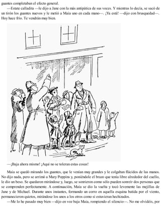 guantes completaban el efecto general.
—Estate calladita —le dijo a Jane con la más antipática de sus voces. Y mientras lo decía, se sacó de
un tirón los guantes nuevos y le metió a Maia uno en cada mano—. ¡Ya está! —dijo con brusquedad—.
Hoy hace frío. Te vendrán muy bien.
—¡Baja ahora mismo! ¡Aquí no se toleran estas cosas!
Maia se quedó mirando los guantes, que le venían muy grandes y le colgaban flácidos de las manos.
No dijo nada, pero se arrimó a Mary Poppins y, poniéndole el brazo que tenía libre alrededor del cuello,
le dio un beso. Se quedaron mirándose y, luego, se sonrieron como sólo pueden sonreír dos personas que
se comprenden perfectamente. A continuación, Maia se dio la vuelta y tocó levemente las mejillas de
Jane y de Michael. Durante unos instantes, formando un corro en aquella esquina batida por el viento,
permanecieron quietos, mirándose los unos a los otros como si estuvieran hechizados.
—Me lo he pasado muy bien —dijo en voz baja Maia, rompiendo el silencio—. No me olvidéis, por
 