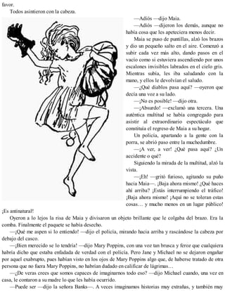 favor.
Todos asintieron con la cabeza.
—Adiós —dijo Maia.
—Adiós —dijeron los demás, aunque no
había cosa que les apeteciera menos decir.
Maia se puso de puntillas, alzó los brazos
y dio un pequeño salto en el aire. Comenzó a
subir cada vez más alto, dando pasos en el
vacío como si estuviera ascendiendo por unos
escalones invisibles labrados en el cielo gris.
Mientras subía, les iba saludando con la
mano, y ellos le devolvían el saludo.
—¿Qué diablos pasa aquí? —oyeron que
decía una voz a su lado.
—¡No es posible! —dijo otra.
—¡Absurdo! —exclamó una tercera. Una
auténtica multitud se había congregado para
asistir al extraordinario espectáculo que
constituía el regreso de Maia a su hogar.
Un policía, apartando a la gente con la
porra, se abrió paso entre la muchedumbre.
—¡A ver, a ver! ¿Qué pasa aquí? ¿Un
accidente o qué?
Siguiendo la mirada de la multitud, alzó la
vista.
—¡Eh! —gritó furioso, agitando su puño
hacia Maia—. ¡Baja ahora mismo! ¿Qué haces
ahí arriba? ¡Estás interrumpiendo el tráfico!
¡Baja ahora mismo! ¡Aquí no se toleran estas
cosas… y mucho menos en un lugar público!
¡Es antinatural!
Oyeron a lo lejos la risa de Maia y divisaron un objeto brillante que le colgaba del brazo. Era la
comba. Finalmente el paquete se había desecho.
—¡Qué me aspen si lo entiendo! —dijo el policía, mirando hacia arriba y rascándose la cabeza por
debajo del casco.
—¡Bien merecido se lo tendría! —dijo Mary Poppins, con una voz tan brusca y feroz que cualquiera
habría dicho que estaba enfadada de verdad con el policía. Pero Jane y Michael no se dejaron engañar
por aquel exabrupto, pues habían visto en los ojos de Mary Poppins algo que, de haberse tratado de otra
persona que no fuera Mary Poppins, no habrían dudado en calificar de lágrimas…
—¿De veras crees que somos capaces de imaginarnos todo eso? —dijo Michael cuando, una vez en
casa, le contaron a su madre lo que les había ocurrido.
—Puede ser —dijo la señora Banks—. A veces imaginamos historias muy extrañas, y también muy
 