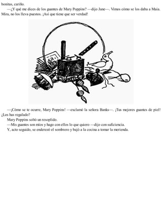bonitas, cariño.
—¿Y qué me dices de los guantes de Mary Poppins? —dijo Jane—. Vimos cómo se los daba a Maia.
Mira, no los lleva puestos. ¡Así que tiene que ser verdad!
—¡Cómo se te ocurre, Mary Poppins! —exclamó la señora Banks—. ¡Tus mejores guantes de piel!
¿Los has regalado?
Mary Poppins soltó un resoplido.
—Mis guantes son míos y hago con ellos lo que quiero —dijo con suficiencia.
Y, acto seguido, se enderezó el sombrero y bajó a la cocina a tomar la merienda.
 