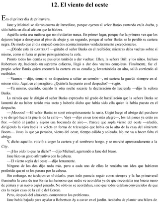 12. El viento del oeste
Era el primer día de primavera.
Jane y Michael se dieron cuenta de inmediato, porque oyeron al señor Banks cantando en la ducha, y
sólo había un día al año en que lo hiciera.
Aquélla sería una mañana que no olvidarían nunca. En primer lugar, porque fue la primera vez que les
dejaron bajar a desayunar al piso de abajo y, en segundo, porque al señor Banks se le perdió su cartera
negra. De modo que el día empezó con dos acontecimientos verdaderamente excepcionales.
—¿Dónde está mi CARTERA? —gritaba el señor Banks en el recibidor, mientras daba vueltas sobre sí
mismo, como si fuera un perro persiguiéndose la cola.
Pronto todos los demás se pusieron también a dar vueltas: Ellen, la señora Brill y los niños. Incluso
Robertson Ay, haciendo un supremo esfuerzo, llegó a dar dos vueltas completas. Finalmente, fue el
propio señor Banks quien encontró la cartera en su estudio y, levantándola en alto, salió corriendo al
recibidor.
—Veamos —dijo, como si se dispusiera a soltar un sermón—, mi cartera la guardo siempre en el
mismo sitio. Aquí, en el paragüero. ¿Quién la ha puesto en el despacho? —rugió.
—Tú mismo, querido, cuando la otra noche sacaste la declaración de hacienda —dijo la señora
Banks.
La mirada que le dirigió el señor Banks expresaba tal grado de humillación que la señora Banks se
lamentó de no haber tenido más tacto y haberle dicho que había sido ella quien la había puesto en el
despacho.
—¡Mooooc! —El señor Banks se sonó estrepitosamente la nariz. Cogió luego el abrigo del perchero
y se dirigió hacia la puerta de la calle—. Vaya —dijo en un tono más alegre—, los tulipanes ya están en
flor. —Salió al jardín y aspiró una bocanada de aire—. Parece que sopla viento del oeste —añadió,
dirigiendo la vista hacia la veleta en forma de telescopio que había en lo alto de la casa del almirante
Boom—. Justo lo que yo pensaba, viento del oeste, tiempo cálido y soleado. No me va a hacer falta el
abrigo.
Y, dicho aquello, volvió a coger la cartera y el sombrero hongo, y se marchó apresuradamente a la
City.
—¿Has oído lo que ha dicho? —dijo Michael, agarrando a Jane del brazo.
Jane hizo un gesto afirmativo con la cabeza.
—El viento sopla del oeste —dijo lentamente.
Ninguno de los dos dijo nada más, pero a cada uno de ellos le rondaba una idea que hubieran
preferido que ni se les pasara por la cabeza.
Sin embargo, no tardaron en olvidarlo, pues todo parecía seguir como siempre y la luz primaveral
iluminaba la casa de una forma tan hermosa que nadie se acordaba ya de que necesitaba una buena mano
de pintura y un nuevo papel pintado. No sólo no se acordaban, sino que todos estaban convencidos de que
era la mejor casa de la calle del Cerezo.
Pero, después del almuerzo, comenzaron los problemas.
Jane había bajado para ayudar a Robertson Ay a cavar en el jardín. Acababa de plantar una hilera de
 