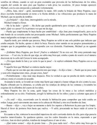 semillas de rábano, cuando se oyó un gran escándalo que provenía de las habitaciones de los niños,
seguido del sonido de unos pies que bajaban a toda prisa las escaleras. Al poco tiempo apareció
Michael, con la cara enrojecida y jadeando violentamente.
—¡Mira, Jane, mira! —gritó, mostrándole la mano. Allí estaba la brújula de Mary Poppins, cuyo
disco oscilaba frenéticamente en torno a la flecha debido a las vibraciones que producía la mano de
Michael, que no paraba de temblar.
—¿La brújula? —dijo Jane, interrogándole con la mirada.
Michael rompió a llorar.
—Me la ha dado —gimió—. Ha dicho que puedo quedármela para siempre. ¡Ay, aquí ocurre algo
malo! ¿Qué va a pasar? Es la primera vez que me da algo.
—Puede que simplemente lo haya hecho por amabilidad —dijo Jane para tranquilizarle, pero en lo
más hondo de su corazón estaba tan preocupada como Michael. Sabía perfectamente que Mary Poppins
nunca malgastaba su tiempo en ser amable.
Aquella tarde, por extraño que parezca, Mary Poppins no soltó ni una sola palabra que indicara que
estaba enojada. De hecho, apenas si abrió la boca. Parecía estar sumida en sus propios pensamientos y,
siempre que le preguntaban algo, les respondía con voz distraída. Finalmente, Michael ya no aguantó
más.
—¡Enfádate Mary Poppins, por favor! ¡Vuelve a enfadarte! Tú no eres así. Me estoy poniendo muy
nervioso. —Y así era, la idea de que algo, no sabía muy bien qué, estaba a punto de ocurrir en el número
diecisiete de la calle del Cerezo le tenía acongojado.
—¡Tú sigue dando la lata y ya verás lo que te pasa! —le replicó enfadada Mary Poppins con su voz
de siempre.
Y aquello hizo que Michael se sintiera mucho mejor.
—Puede que no sea más que una sensación rara que tengo —le dijo a Jane—. Puede que no pase nada
y sean sólo imaginaciones mías, ¿tú que crees, Jane?
—Probablemente —dijo Jane muy despacio. Pero la verdad es que no paraba de darle vueltas a la
cabeza y tenía el corazón en un puño.
Avanzada la tarde, se levantó un viento muy fuerte que empezó a lanzar ráfagas de aire contra la casa.
Bajaba silbando por la chimenea, se colaba por las rendijas de debajo de las ventanas y levantaba las
esquinas de la alfombra del cuarto de los niños.
Mary Poppins les dio la cena, quitó luego las cosas de la mesa y las colocó metódica y
ordenadamente en su sitio. Finalmente, arregló la habitación de los niños y puso a calentar agua para el
té.
—¡Ya está! —dijo, recorriendo con la mirada la habitación para comprobar que todo estaba en
orden. Luego, posó suavemente una mano en la cabeza de Michael y otra en el hombro de Jane.
—Bueno —dijo—, voy a bajar un momento a darle los zapatos a Robertson Ay para que los limpie.
Haced el favor de portaros bien hasta que vuelva. —Y salió, procurando no hacer ruido al cerrar la
puerta.
En cuanto se fue, sintieron la necesidad imperiosa de salir corriendo detrás de ella, pero algo parecía
tenerlos inmovilizados. Se quedaron quietos, con los codos hincados en la mesa, esperando a que
volviera. Aun sin decir palabra, trataban de tranquilizarse el uno al otro.
—¡Qué tontos somos! —dijo de pronto Jane—. ¡No pasa nada raro! —Pero sabía muy bien que lo
 