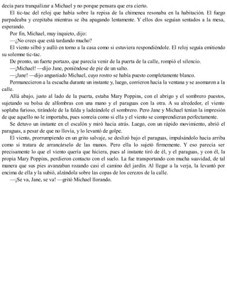 decía para tranquilizar a Michael y no porque pensara que era cierto.
El tic-tac del reloj que había sobre la repisa de la chimenea resonaba en la habitación. El fuego
parpadeaba y crepitaba mientras se iba apagando lentamente. Y ellos dos seguían sentados a la mesa,
esperando.
Por fin, Michael, muy inquieto, dijo:
—¿No crees que está tardando mucho?
El viento silbó y aulló en torno a la casa como si estuviera respondiéndole. El reloj seguía emitiendo
su solemne tic-tac.
De pronto, un fuerte portazo, que parecía venir de la puerta de la calle, rompió el silencio.
—¡Michael! —dijo Jane, poniéndose de pie de un salto.
—¡Jane! —dijo angustiado Michael, cuyo rostro se había puesto completamente blanco.
Permanecieron a la escucha durante un instante y, luego, corrieron hacia la ventana y se asomaron a la
calle.
Allá abajo, justo al lado de la puerta, estaba Mary Poppins, con el abrigo y el sombrero puestos,
sujetando su bolsa de alfombras con una mano y el paraguas con la otra. A su alrededor, el viento
soplaba furioso, tirándole de la falda y ladeándole el sombrero. Pero Jane y Michael tenían la impresión
de que aquello no le importaba, pues sonreía como si ella y el viento se comprendieran perfectamente.
Se detuvo un instante en el escalón y miró hacia atrás. Luego, con un rápido movimiento, abrió el
paraguas, a pesar de que no llovía, y lo levantó de golpe.
El viento, prorrumpiendo en un grito salvaje, se deslizó bajo el paraguas, impulsándolo hacia arriba
como si tratara de arrancárselo de las manos. Pero ella lo sujetó firmemente. Y eso parecía ser
precisamente lo que el viento quería que hiciera, pues al instante tiró de él, y el paraguas, y con él, la
propia Mary Poppins, perdieron contacto con el suelo. La fue transportando con mucha suavidad, de tal
manera que sus pies avanzaban rozando casi el camino del jardín. Al llegar a la verja, la levantó por
encima de ella y la subió, alzándola sobre las copas de los cerezos de la calle.
—¡Se va, Jane, se va! —gritó Michael llorando.
 